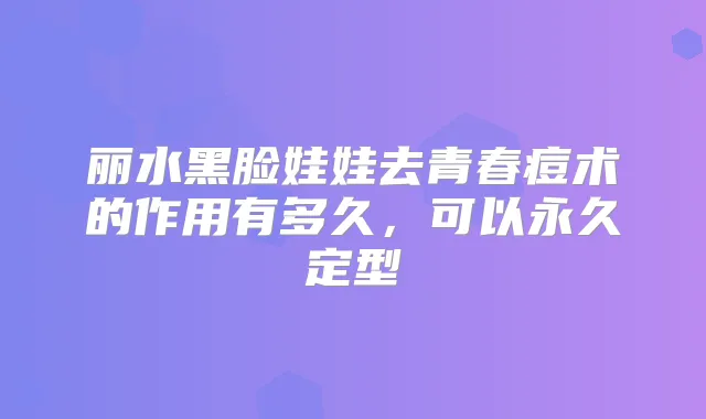 丽水黑脸娃娃去青春痘术的作用有多久，可以永久定型