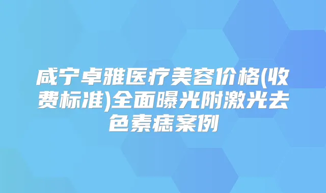 咸宁卓雅医疗美容价格(收费标准)全面曝光附激光去色素痣案例