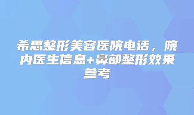 希思整形美容医院电话，院内医生信息+鼻部整形效果参考
