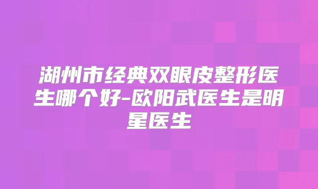 湖州市经典双眼皮整形医生哪个好-欧阳武医生是明星医生