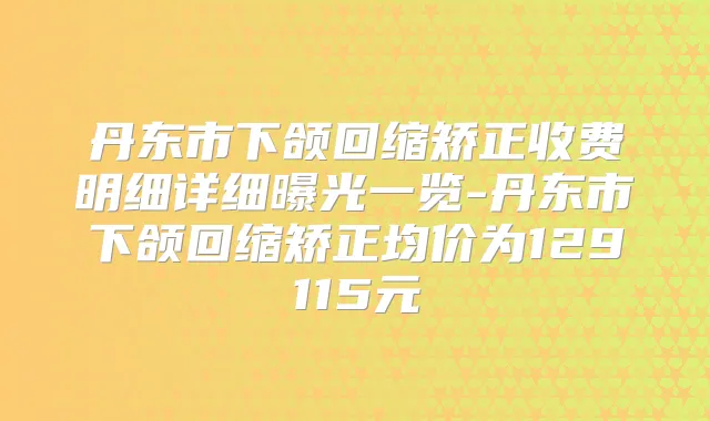丹东市下颌回缩矫正收费明细详细曝光一览-丹东市下颌回缩矫正均价为129115元