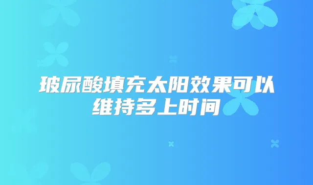 玻尿酸填充太阳效果可以维持多上时间