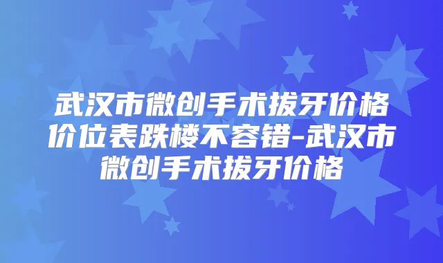 武汉市微创手术拔牙价格价位表跌楼不容错-武汉市微创手术拔牙价格