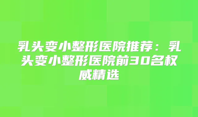 乳头变小整形医院推荐：乳头变小整形医院前30名精选