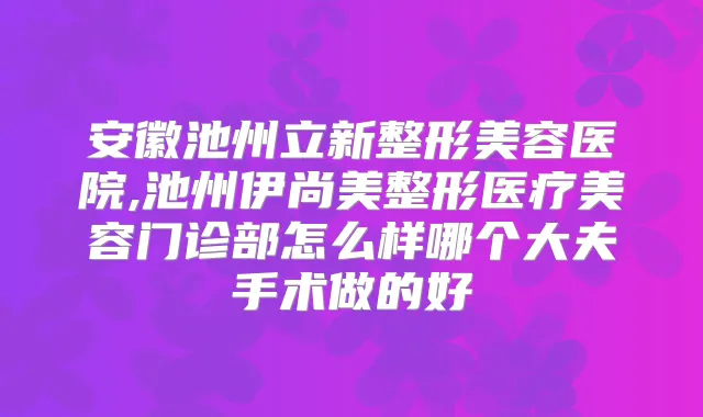 安徽池州立新整形美容医院,池州伊尚美整形医疗美容门诊部怎么样哪个大夫手术做的好