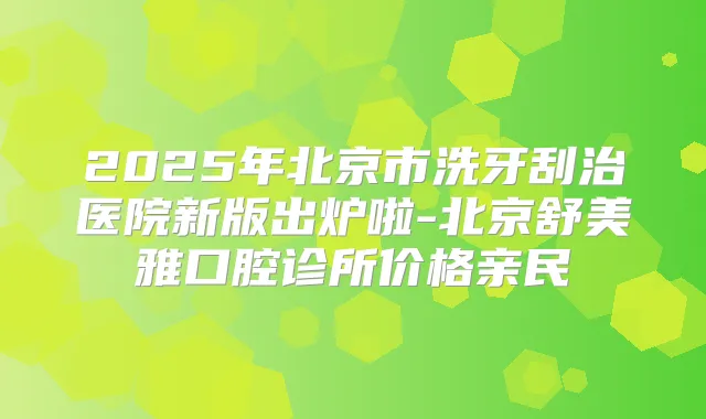 2025年北京市洗牙刮治医院新版出炉啦-北京舒美雅口腔诊所价格亲民
