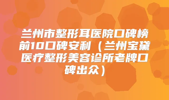 兰州市整形耳医院口碑榜前10口碑安利(兰州宝黛医疗整形美容诊所老牌口碑出众)