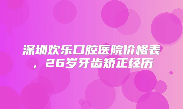 深圳欢乐口腔医院价格表,26岁牙齿矫正经历
