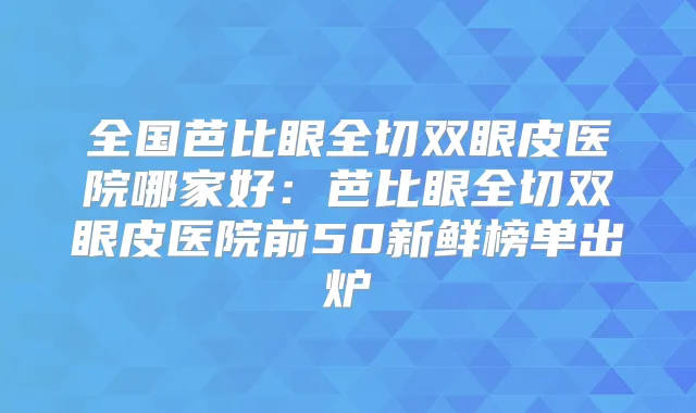 全国芭比眼全切双眼皮医院哪家好:芭比眼全切双眼皮医院前50新鲜榜单出炉