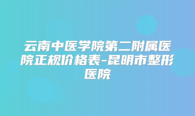 云南中医学院第二附属医院正规价格表-昆明市整形医院