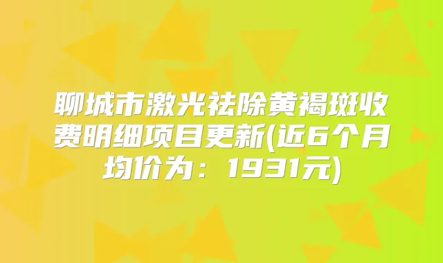 聊城市激光祛除黄褐斑收费明细项目更新(近6个月均价为:1931元)