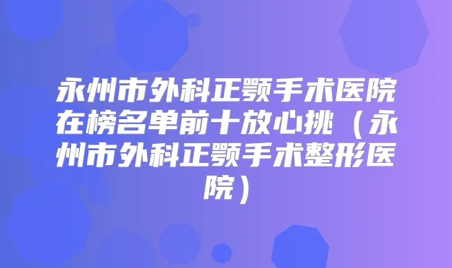 永州市外科正颚手术医院在榜名单前十放心挑(永州市外科正颚手术整形医院)