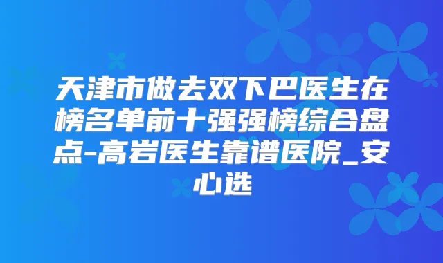 天津市做去双下巴医生在榜名单前十强强榜综合盘点-高岩医生靠谱医院_安心选