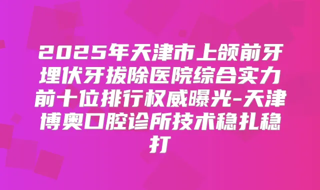 2025年天津市上颌前牙埋伏牙拔除医院综合实力前十位排行曝光-天津博奥口腔诊所技术稳扎稳打