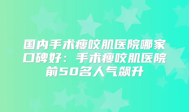 国内手术瘦咬肌医院哪家口碑好:手术瘦咬肌医院前50名人气飙升