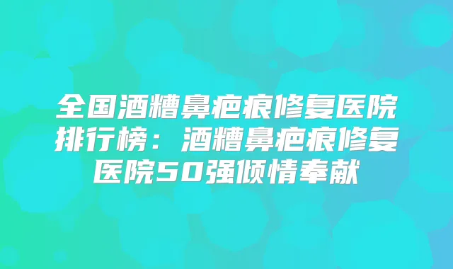 全国酒糟鼻疤痕修复医院排行榜：酒糟鼻疤痕修复医院50强倾情奉献