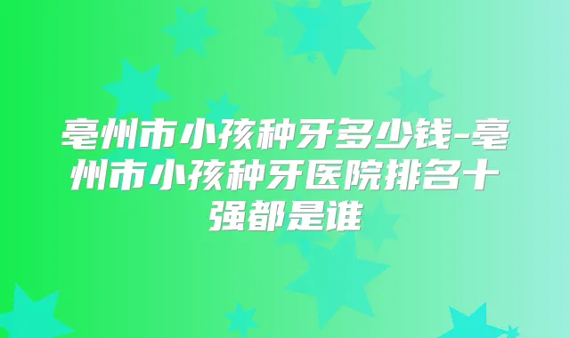亳州市小孩种牙多少钱-亳州市小孩种牙医院排名十强都是谁