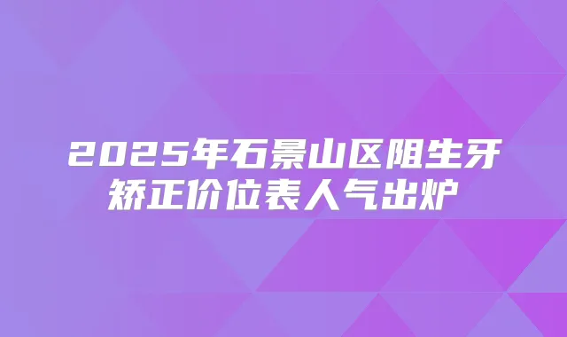2025年石景山区阻生牙矫正价位表人气出炉
