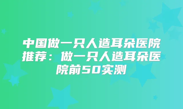 中国做一只人造耳朵医院推荐：做一只人造耳朵医院前50实测