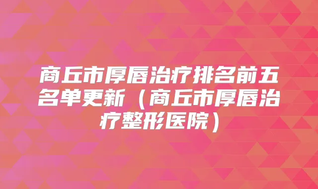 商丘市厚唇排名前五名单更新(商丘市厚唇整形医院)