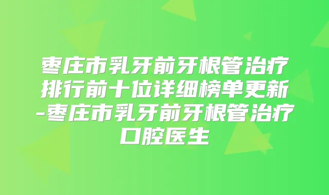 枣庄市乳牙前牙根管排行前十位详细榜单更新-枣庄市乳牙前牙根管口腔医生