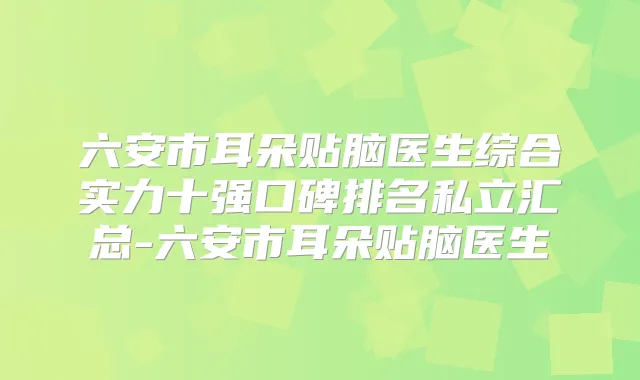 六安市耳朵贴脑医生综合实力十强口碑排名私立汇总-六安市耳朵贴脑医生