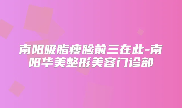 南阳吸脂瘦脸前三在此-南阳华美整形美容门诊部