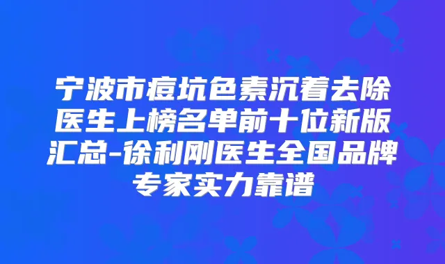 宁波市痘坑色素沉着去除医生上榜名单前十位新版汇总-徐利刚医生全国品牌专家实力靠谱