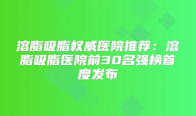 溶脂吸脂医院推荐:溶脂吸脂医院前30名强榜首度发布