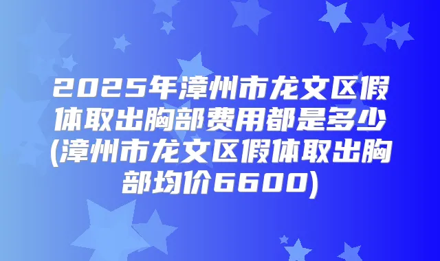 2025年漳州市龙文区假体取出胸部费用都是多少(漳州市龙文区假体取出胸部均价6600)