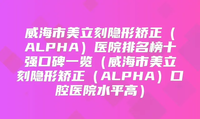 威海市美立刻隐形矫正（ALPHA）医院排名榜十强口碑一览（威海市美立刻隐形矫正（ALPHA）口腔医院水平高）