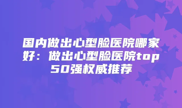 国内做出心型脸医院哪家好:做出心型脸医院top50强推荐