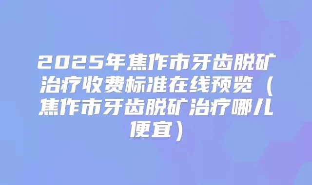 2025年焦作市牙齿脱矿收费标准在线预览(焦作市牙齿脱矿哪儿便宜)