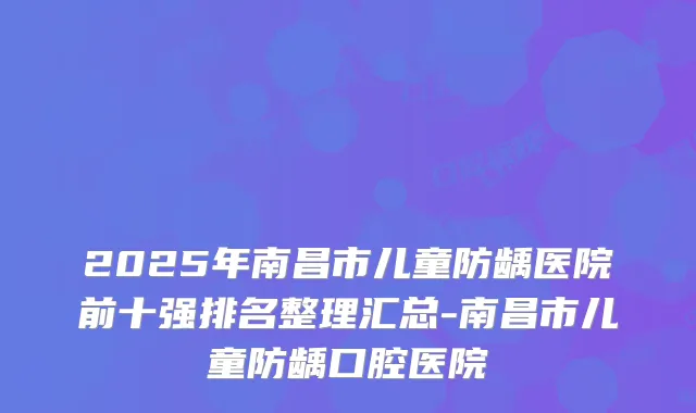2025年南昌市儿童防龋医院前十强排名整理汇总-南昌市儿童防龋口腔医院
