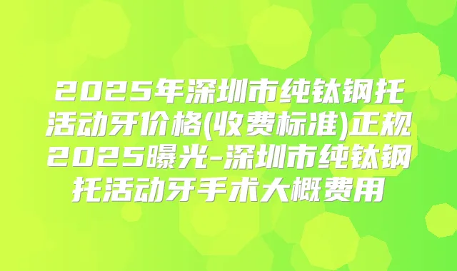 2025年深圳市纯钛钢托活动牙价格(收费标准)正规2025曝光-深圳市纯钛钢托活动牙手术大概费用