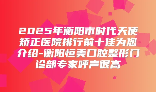 2025年衡阳市时代天使矫正医院排行前十佳为您介绍-衡阳恒美口腔整形门诊部专家呼声很高