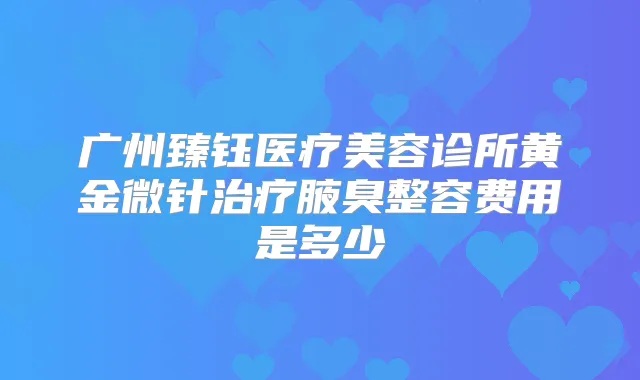 广州臻钰医疗美容诊所黄金微针腋臭整容费用是多少
