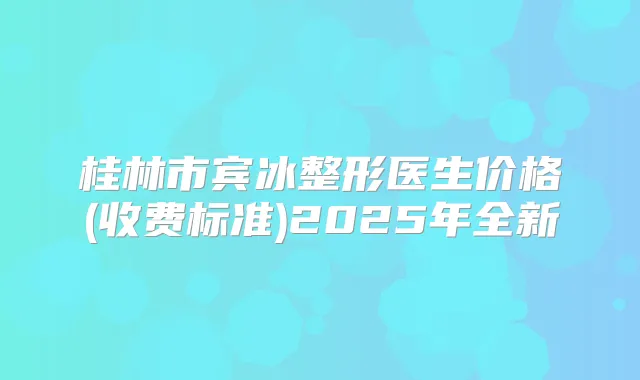 桂林市宾冰整形医生价格(收费标准)2025年全新