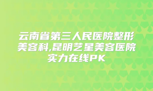 云南省第三人民医院整形美容科,昆明艺星美容医院实力在线PK