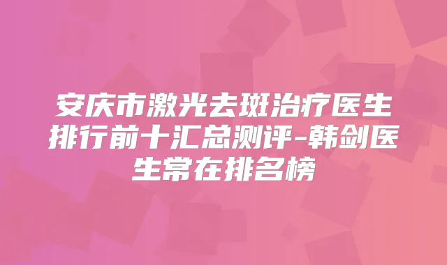 安庆市激光去斑医生排行前十汇总测评-韩剑医生常在排名榜