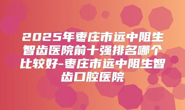 2025年枣庄市远中阻生智齿医院前十强排名哪个比较好-枣庄市远中阻生智齿口腔医院