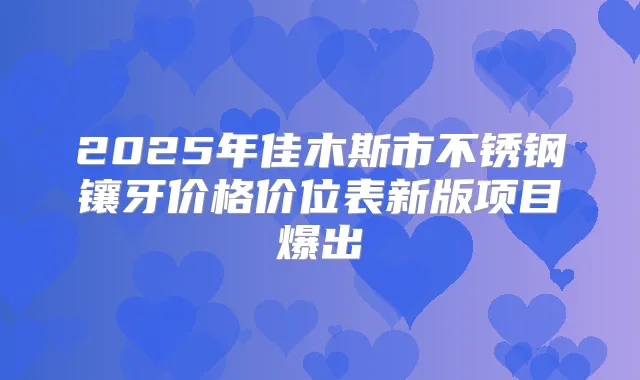 2025年佳木斯市不锈钢镶牙价格价位表新版项目爆出