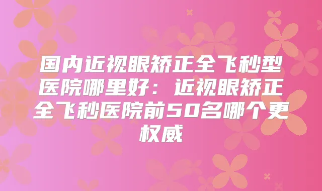 国内近视眼矫正全飞秒型医院哪里好：近视眼矫正全飞秒医院前50名哪个更