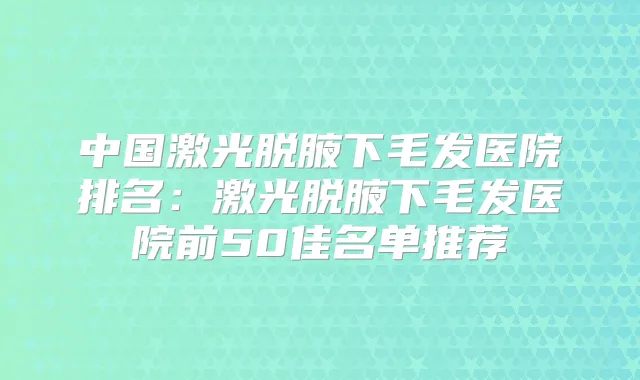 中国激光脱腋下毛发医院排名:激光脱腋下毛发医院前50佳名单推荐