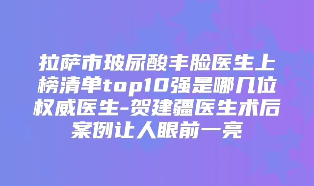 拉萨市玻尿酸丰脸医生上榜清单top10强是哪几位医生-贺建疆医生术后案例让人眼前一亮