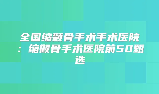 全国缩颧骨手术手术医院：缩颧骨手术医院前50甄选