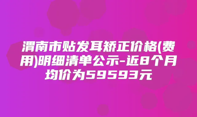 渭南市贴发耳矫正价格(费用)明细清单公示-近8个月均价为59593元