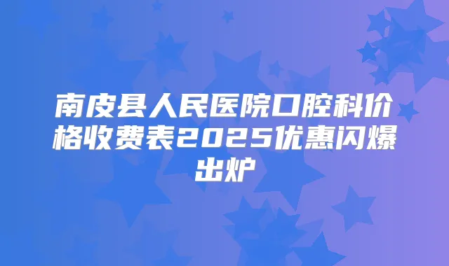 南皮县人民医院口腔科价格收费表2025优惠闪爆出炉