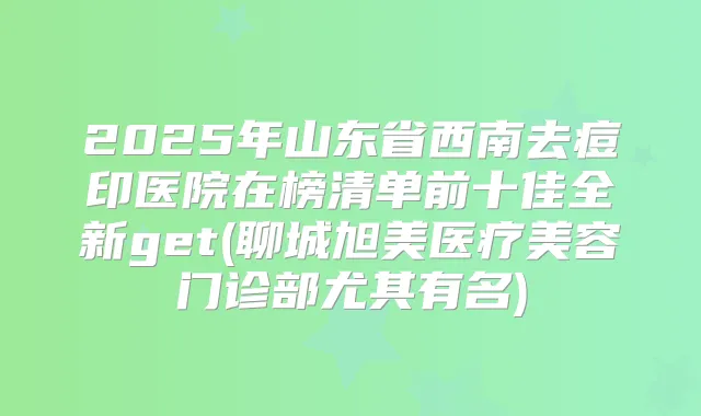 title="2025年山东省西南去痘印医院在榜清单前十佳全新get(聊城旭美医疗美容门诊部尤其有名)"