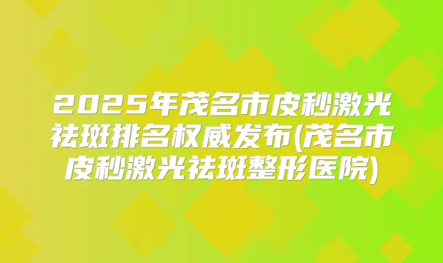 2025年茂名市皮秒激光祛斑排名发布(茂名市皮秒激光祛斑整形医院)